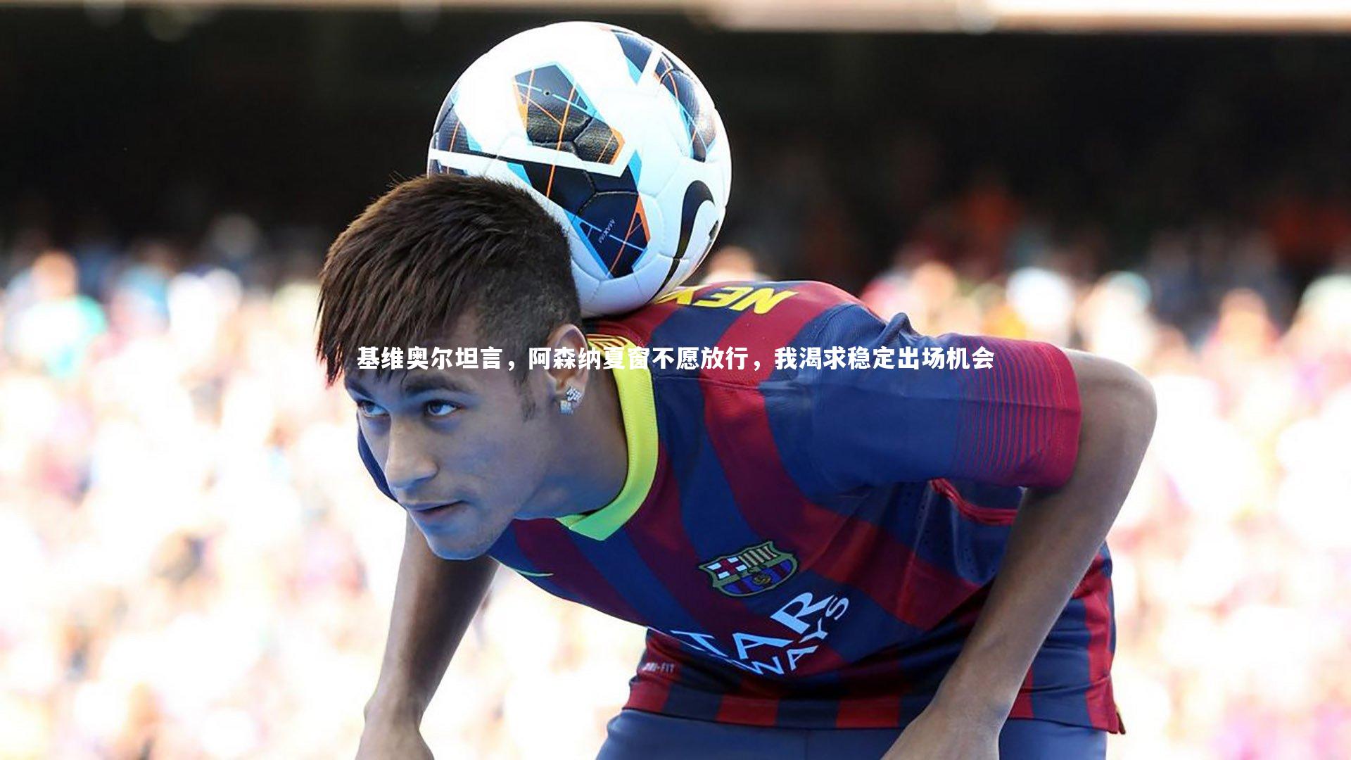 南宫28|基维奥尔坦言，阿森纳夏窗不愿放行，我渴求稳定出场机会