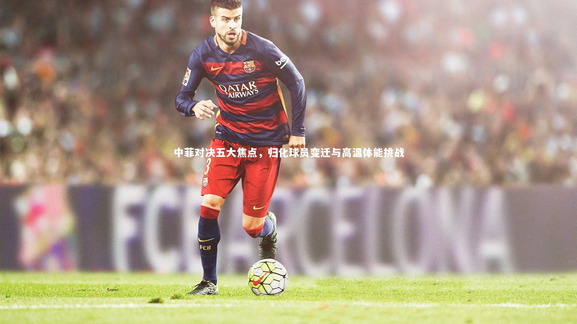 中菲对决五大焦点,归化球员变迁与高温体能挑战